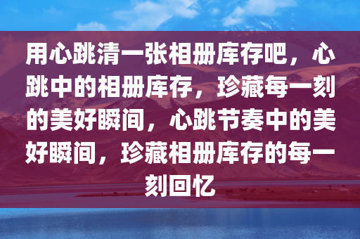 用心跳清一张相册库存吧，心跳中的相册库存，珍藏每一刻的美好瞬间，心跳节奏中的美好瞬间，珍藏相册库存的每一刻回忆