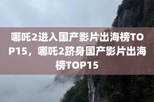 哪吒2进入国产影片出海榜TOP15，哪吒2跻身国产影片出海榜TOP15