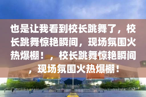 也是让我看到校长跳舞了，校长跳舞惊艳瞬间，现场氛围火热爆棚！，校长跳舞惊艳瞬间，现场氛围火热爆棚！