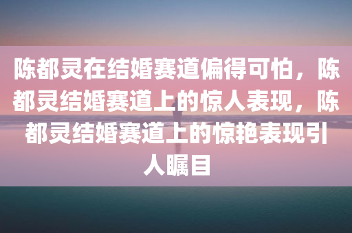 陈都灵在结婚赛道偏得可怕，陈都灵结婚赛道上的惊人表现，陈都灵结婚赛道上的惊艳表现引人瞩目