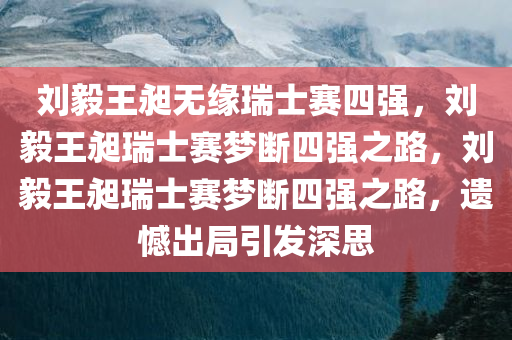 刘毅王昶无缘瑞士赛四强，刘毅王昶瑞士赛梦断四强之路，刘毅王昶瑞士赛梦断四强之路，遗憾出局引发深思