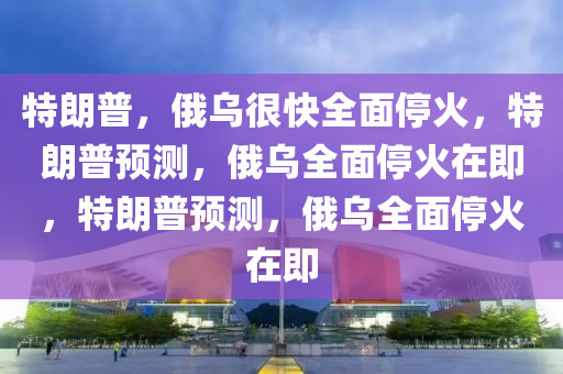 特朗普，俄乌很快全面停火，特朗普预测，俄乌全面停火在即，特朗普预测，俄乌全面停火在即今晚必出三肖2025_2025新澳门精准免费提供·精确判断