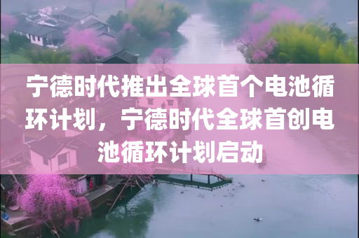 宁德时代推出全球首个电池循环计划，宁德时代全球首创电池循环计划启动