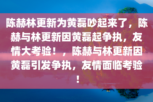 陈赫林更新为黄磊吵起来了，陈赫与林更新因黄磊起争执，友情大考验！，陈赫与林更新因黄磊引发争执，友情面临考验！