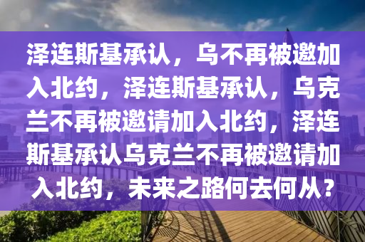 泽连斯基承认，乌不再被邀加入北约，泽连斯基承认，乌克兰不再被邀请加入北约，泽连斯基承认乌克兰不再被邀请加入北约，未来之路何去何从？