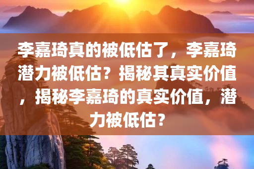 李嘉琦真的被低估了，李嘉琦潜力被低估？揭秘其真实价值，揭秘李嘉琦的真实价值，潜力被低估？