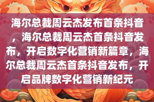 海尔总裁周云杰发布首条抖音，海尔总裁周云杰首条抖音发布，开启数字化营销新篇章，海尔总裁周云杰首条抖音发布，开启品牌数字化营销新纪元