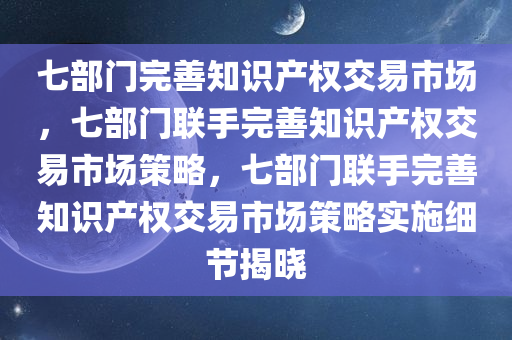 七部门完善知识产权交易市场，七部门联手完善知识产权交易市场策略，七部门联手完善知识产权交易市场策略实施细节揭晓