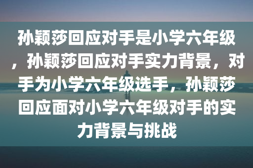 孙颖莎回应对手是小学六年级，孙颖莎回应对手实力背景，对手为小学六年级选手，孙颖莎回应面对小学六年级对手的实力背景与挑战