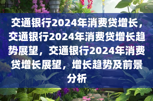 交通银行2024年消费贷增长，交通银行2024年消费贷增长趋势展望，交通银行2024年消费贷增长展望，增长趋势及前景分析