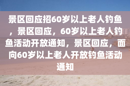 景区回应招60岁以上老人钓鱼，景区回应，60岁以上老人钓鱼活动开放通知，景区回应，面向60岁以上老人开放钓鱼活动通知