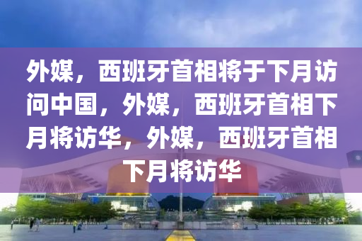 外媒，西班牙首相将于下月访问中国，外媒，西班牙首相下月将访华，外媒，西班牙首相下月将访华