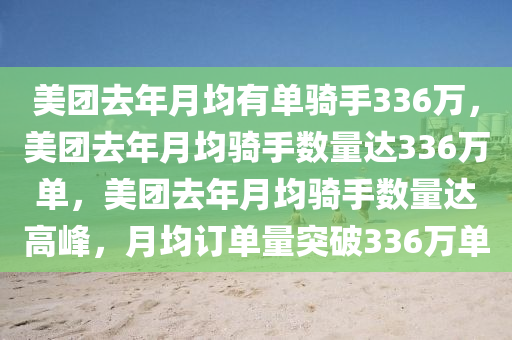 美团去年月均有单骑手336万，美团去年月均骑手数量达336万单，美团去年月均骑手数量达高峰，月均订单量突破336万单