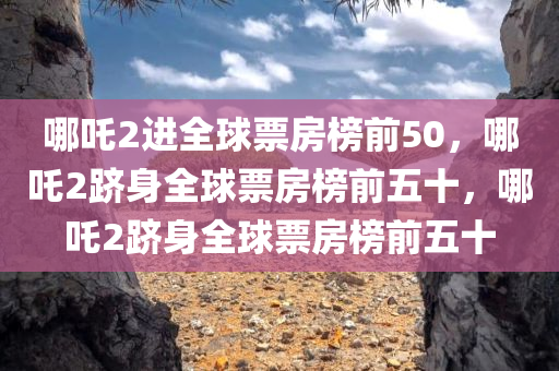 哪吒2进全球票房榜前50，哪吒2跻身全球票房榜前五十，哪吒2跻身全球票房榜前五十