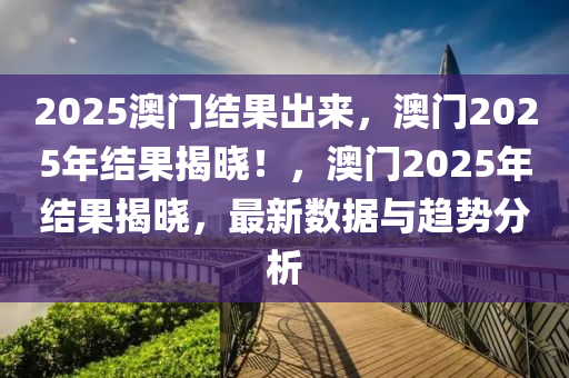 2025澳门结果出来，澳门2025年结果揭晓！，澳门2025年结果揭晓，最新数据与趋势分析