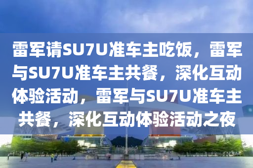 雷军请SU7U准车主吃饭，雷军与SU7U准车主共餐，深化互动体验活动，雷军与SU7U准车主共餐，深化互动体验活动之夜