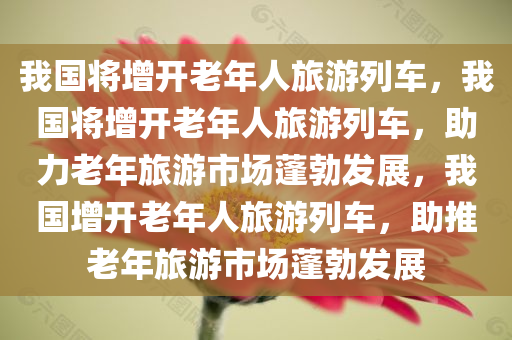 我国将增开老年人旅游列车，我国将增开老年人旅游列车，助力老年旅游市场蓬勃发展，我国增开老年人旅游列车，助推老年旅游市场蓬勃发展