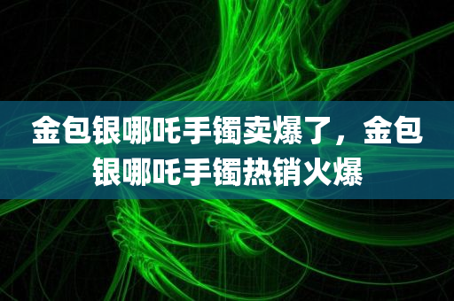 金包银哪吒手镯卖爆了，金包银哪吒手镯热销火爆