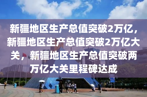 新疆地区生产总值突破2万亿，新疆地区生产总值突破2万亿大关，新疆地区生产总值突破两万亿大关里程碑达成