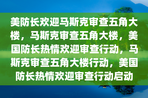 美防长欢迎马斯克审查五角大楼，马斯克审查五角大楼，美国防长热情欢迎审查行动，马斯克审查五角大楼行动，美国防长热情欢迎审查行动启动