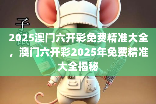 2025澳门六开彩免费精准大全，澳门六开彩2025年免费精准大全揭秘