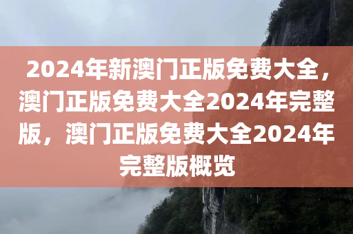 2024年新澳门正版免费大全，澳门正版免费大全2024年完整版，澳门正版免费大全2024年完整版概览