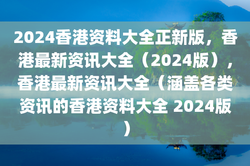 2024香港资料大全正新版，香港最新资讯大全（2024版），香港最新资讯大全（涵盖各类资讯的香港资料大全 2024版）