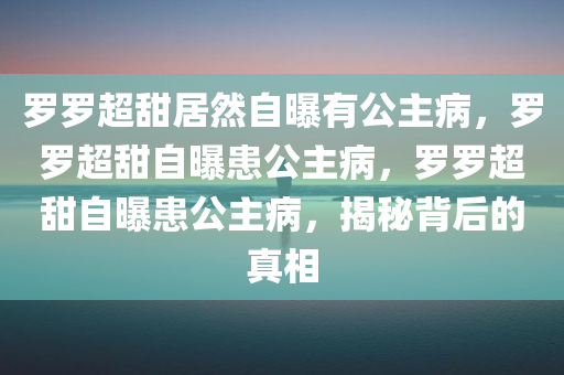 罗罗超甜居然自曝有公主病，罗罗超甜自曝患公主病，罗罗超甜自曝患公主病，揭秘背后的真相