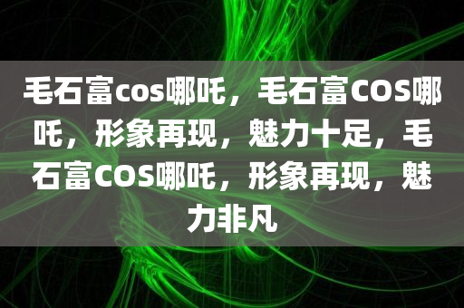 毛石富cos哪吒，毛石富COS哪吒，形象再现，魅力十足，毛石富COS哪吒，形象再现，魅力非凡