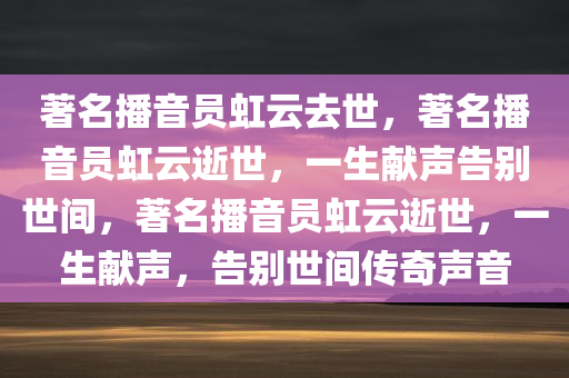 著名播音员虹云去世，著名播音员虹云逝世，一生献声告别世间，著名播音员虹云逝世，一生献声，告别世间传奇声音