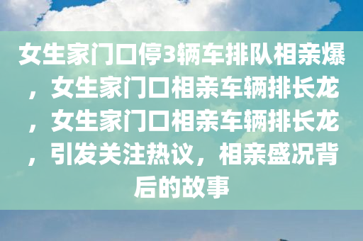 女生家门口停3辆车排队相亲爆，女生家门口相亲车辆排长龙，女生家门口相亲车辆排长龙，引发关注热议，相亲盛况背后的故事