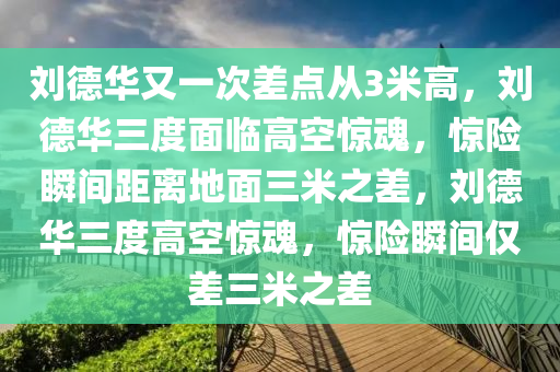 刘德华又一次差点从3米高，刘德华三度面临高空惊魂，惊险瞬间距离地面三米之差，刘德华三度高空惊魂，惊险瞬间仅差三米之差