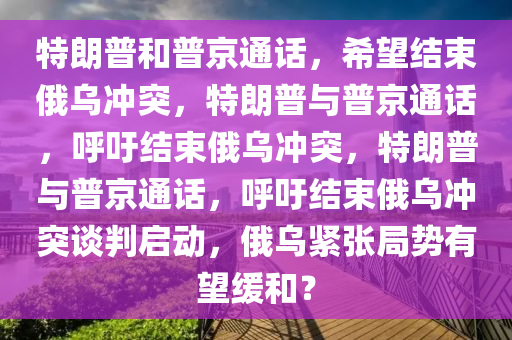 特朗普和普京通话，希望结束俄乌冲突，特朗普与普京通话，呼吁结束俄乌冲突，特朗普与普京通话，呼吁结束俄乌冲突谈判启动，俄乌紧张局势有望缓和？