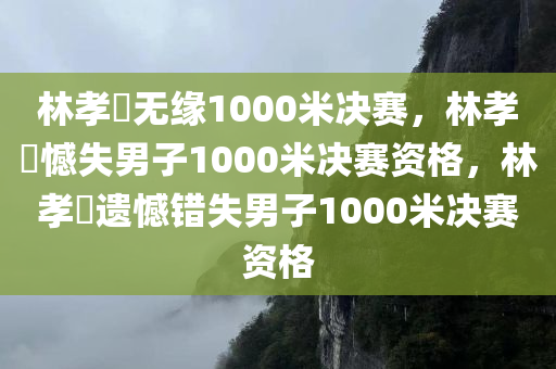 林孝埈无缘1000米决赛，林孝埈憾失男子1000米决赛资格，林孝埈遗憾错失男子1000米决赛资格