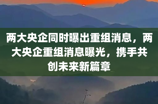 两大央企同时曝出重组消息，两大央企重组消息曝光，携手共创未来新篇章