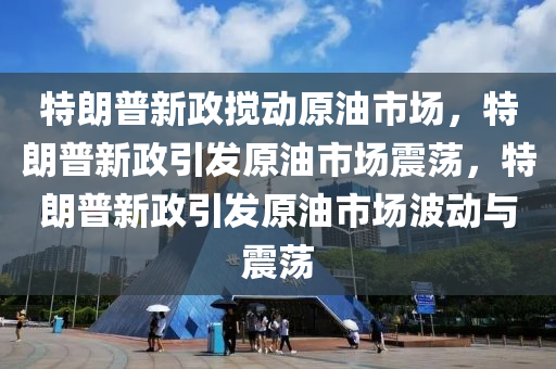 特朗普新政搅动原油市场，特朗普新政引发原油市场震荡，特朗普新政引发原油市场波动与震荡