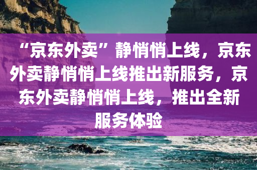 “京东外卖”静悄悄上线，京东外卖静悄悄上线推出新服务，京东外卖静悄悄上线，推出全新服务体验