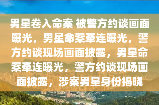 男星卷入命案 被警方约谈画面曝光，男星命案牵连曝光，警方约谈现场画面披露，男星命案牵连曝光，警方约谈现场画面披露，涉案男星身份揭晓