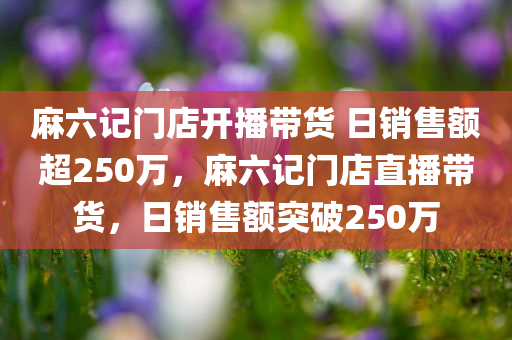 麻六记门店开播带货 日销售额超250万，麻六记门店直播带货，日销售额突破250万