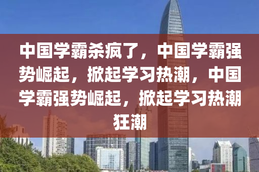 中国学霸杀疯了，中国学霸强势崛起，掀起学习热潮，中国学霸强势崛起，掀起学习热潮狂潮