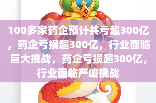 100多家药企预计共亏超300亿，药企亏损超300亿，行业面临巨大挑战，药企亏损超300亿，行业面临严峻挑战