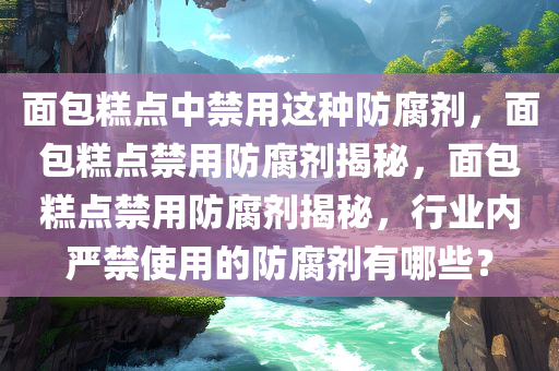 面包糕点中禁用这种防腐剂，面包糕点禁用防腐剂揭秘，面包糕点禁用防腐剂揭秘，行业内严禁使用的防腐剂有哪些？