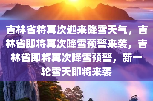 吉林省将再次迎来降雪天气，吉林省即将再次降雪预警来袭，吉林省即将再次降雪预警，新一轮雪天即将来袭