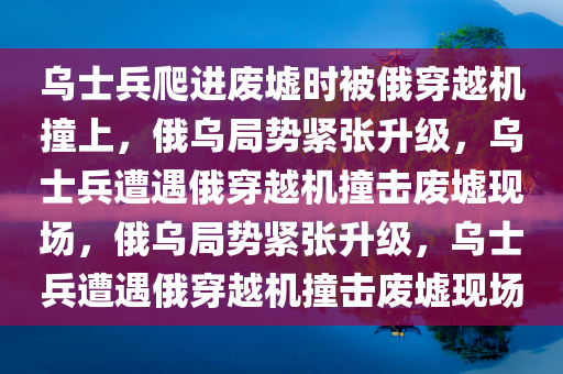 乌士兵爬进废墟时被俄穿越机撞上，俄乌局势紧张升级，乌士兵遭遇俄穿越机撞击废墟现场，俄乌局势紧张升级，乌士兵遭遇俄穿越机撞击废墟现场