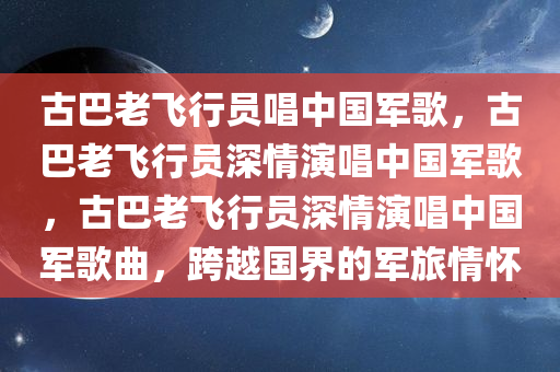 古巴老飞行员唱中国军歌，古巴老飞行员深情演唱中国军歌，古巴老飞行员深情演唱中国军歌曲，跨越国界的军旅情怀