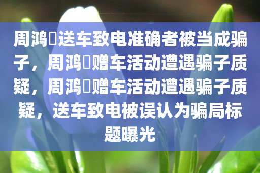 周鸿祎送车致电准确者被当成骗子，周鸿祎赠车活动遭遇骗子质疑，周鸿祎赠车活动遭遇骗子质疑，送车致电被误认为骗局标题曝光