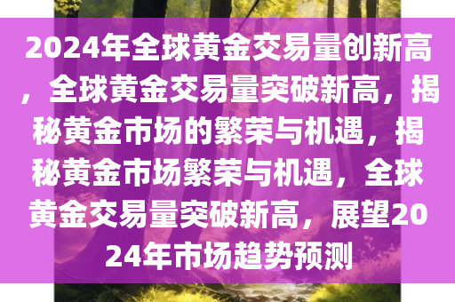 2024年全球黄金交易量创新高，全球黄金交易量突破新高，揭秘黄金市场的繁荣与机遇，揭秘黄金市场繁荣与机遇，全球黄金交易量突破新高，展望2024年市场趋势预测