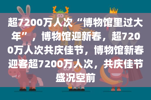 超7200万人次“博物馆里过大年”，博物馆迎新春，超7200万人次共庆佳节，博物馆新春迎客超7200万人次，共庆佳节盛况空前