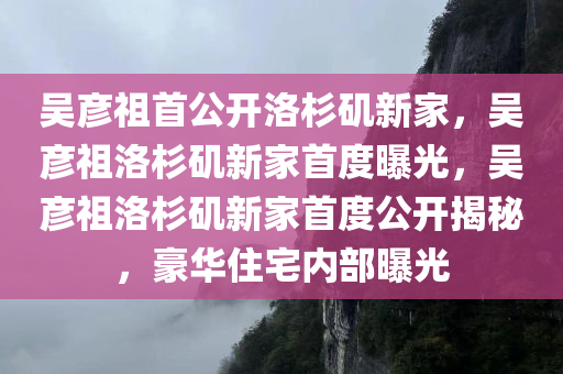 吴彦祖首公开洛杉矶新家，吴彦祖洛杉矶新家首度曝光，吴彦祖洛杉矶新今晚必出三肖2025_2025新澳门精准免费提供·精确判断家首度公开揭秘，豪华住宅内部曝光