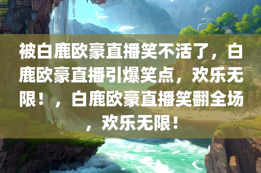 被白鹿欧豪直播笑不活了，白鹿欧豪直播引爆笑点，欢乐无限！，白鹿欧豪直播笑翻全场，欢乐无限！